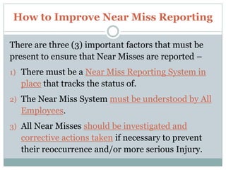 Benefits of Reporting Near Misses,[object Object],LACK of SAFETY AWARENESS – A leading cause within my Organization – is the lack of Safety Awareness by our People involved in Near Misses and Accidents.,[object Object],Such has included –not seeing Co-Workers in their immediate Work Area – to placing their Body Parts between Pinch Points – to not checking their work area prior to setting up or beginning their work.,[object Object],OUTDATED PROCEDURES – Organizations must ensure that when their Processes change – that they update their Procedures to reflect such changes.,[object Object]