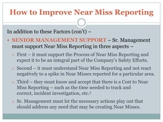 How to Improve Near Miss Reporting,[object Object],In addition to these Factors – there are other important elements that should also be in place – ,[object Object],NO PENALTY – There should be No Penalty what-so-ever to any Employee that reports a Near Miss.,[object Object],As soon as such is experienced – all Near Misses will go underground.,[object Object],DRIVER OF THE SYSTEM – At each of your Locations–you need to have someone assigned to be the “Handler” of all Near Misses.,[object Object],Such duties will include Recording, leading the Near Miss  Investigation, and helping to determine and complete Corrective Actions to prevent any reoccurrence.,[object Object]
