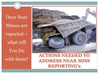 How to Improve Near Miss Reporting,[object Object],In addition to these Factors (con’t) –  ,[object Object],PUBLICIZE YOUR EFFORTS – In order to make Near Miss Reporting successful – you must Publicize Your Efforts.,[object Object],You need to find a way to report how corrective actions taken as a result of Near Misses – have helped the Organization and your  People – by making their Workplace Safer.,[object Object],You will have People reluctant to report Near Misses – until they see that they have something to gain from so reporting.,[object Object],SHARE WITH OTHERS – Near Misses can and should be a Learning Tool for all applicable Organizational Employees.,[object Object],Make sure that you take time to not only share the Near Miss Incident – but also how it occurred and what actions were taken to prevent its reoccurrence.,[object Object]