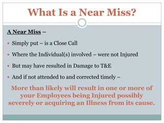 What Is a Near Miss?,[object Object],A Near Miss –,[object Object],Simply put – is a Close Call,[object Object],Where the Individual(s) involved – were not Injured,[object Object],But may have resulted in Damage to T&E,[object Object],And if not attended to and corrected timely – ,[object Object],More than likely will result in one or more of         your Employees being Injured possibly severely or acquiring an Illness from its cause. ,[object Object]