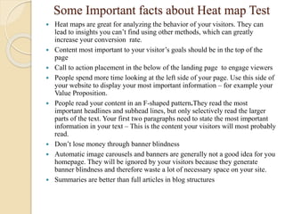 Some Important facts about Heat map Test
 Heat maps are great for analyzing the behavior of your visitors. They can
lead to insights you can’t find using other methods, which can greatly
increase your conversion rate.
 Content most important to your visitor’s goals should be in the top of the
page
 Call to action placement in the below of the landing page to engage viewers
 People spend more time looking at the left side of your page. Use this side of
your website to display your most important information – for example your
Value Proposition.
 People read your content in an F-shaped pattern.They read the most
important headlines and subhead lines, but only selectively read the larger
parts of the text. Your first two paragraphs need to state the most important
information in your text – This is the content your visitors will most probably
read.
 Don’t lose money through banner blindness
 Automatic image carousels and banners are generally not a good idea for you
homepage. They will be ignored by your visitors because they generate
banner blindness and therefore waste a lot of necessary space on your site.
 Summaries are better than full articles in blog structures
 