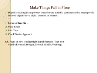 Make Things Fall in Place
o Digital Marketing is an approach to reach more potential customers and to meet specific
business objectives via digital channels or Internet.
 Focus on Benefits :-
 More Reach
 Less Time
 Cost Effective Approach
P.S. Focus on how to select right digital channels (Your own
website,Facebook,Blogger,Twitter,LinkedIn,Whatsapp)
 