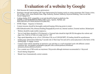 Evaluation of a website by Google
 Web Structure & Content (on page optimization)
 Popularity through link building (Off Page Optimization) by keeping watch on certain parameters like Unique visitor,
No. of Page views, lesser Bounce Rate, Page Authority, Domain Authority, Keyword Ranking, Time on site and
Social Engagement
 Coding whether W3C compatible or not and should be based on platforms like
JOOMLA,ASP,WORDPRESS,PHP(LAMP- Linux, Apache, MySQL and
PHP),JSP,JAVA,PYTHON,MAGENTO,DRUPAL.
 HTML Output – Sequence of elements
 Content structure should be thoroughly analyzed keeping following points in mind:-
→SILO,Breadcrumbs,Title,Abstract,Heading,Paragraph,Keyword use, Internal anchors, External anchors, Related post
 Website should be made mobile responsive.
 Text to Code Ratio should be (15%),Internal vs. External links should be high (80:20) throughout the website and
page wise, Total no of links on a page must be <100
 Page speed depending on no. of ext. CSS/inline CSS, no.of JAVASCRIPT, JS loading should be asynchronous
 landing page optimization following 5 seconds rule or Heat map Test and call to action placement in the below of the
landing page to engage viewers
 Content of the website should be an interactive one and done as a well researched work with different content
variations like text,graphics,infographics,ppt,pdf,video,webinar,podcast,whiteboard
animation,ebook,charts(excel,docx)
 For a content say of 500 words use maximum 3 Keywords although minimum recommended is 1 Keyword
 Social sharing integration
 Should have Grammatically correct contents
 