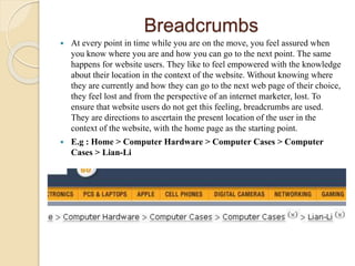 Breadcrumbs
 At every point in time while you are on the move, you feel assured when
you know where you are and how you can go to the next point. The same
happens for website users. They like to feel empowered with the knowledge
about their location in the context of the website. Without knowing where
they are currently and how they can go to the next web page of their choice,
they feel lost and from the perspective of an internet marketer, lost. To
ensure that website users do not get this feeling, breadcrumbs are used.
They are directions to ascertain the present location of the user in the
context of the website, with the home page as the starting point.
 E.g : Home > Computer Hardware > Computer Cases > Computer
Cases > Lian-Li
 