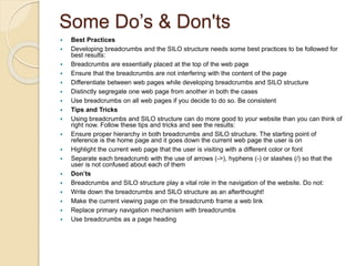 Some Do’s & Don'ts
 Best Practices
 Developing breadcrumbs and the SILO structure needs some best practices to be followed for
best results:
 Breadcrumbs are essentially placed at the top of the web page
 Ensure that the breadcrumbs are not interfering with the content of the page
 Differentiate between web pages while developing breadcrumbs and SILO structure
 Distinctly segregate one web page from another in both the cases
 Use breadcrumbs on all web pages if you decide to do so. Be consistent
 Tips and Tricks
 Using breadcrumbs and SILO structure can do more good to your website than you can think of
right now. Follow these tips and tricks and see the results:
 Ensure proper hierarchy in both breadcrumbs and SILO structure. The starting point of
reference is the home page and it goes down the current web page the user is on
 Highlight the current web page that the user is visiting with a different color or font
 Separate each breadcrumb with the use of arrows (->), hyphens (-) or slashes (/) so that the
user is not confused about each of them
 Don’ts
 Breadcrumbs and SILO structure play a vital role in the navigation of the website. Do not:
 Write down the breadcrumbs and SILO structure as an afterthought!
 Make the current viewing page on the breadcrumb frame a web link
 Replace primary navigation mechanism with breadcrumbs
 Use breadcrumbs as a page heading
 