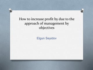 How to increase profit by due to the
approach of management by
objectives
Elgun Seyidov
 