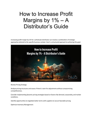 How to Increase Profit
Margins by 1% – A
Distributor’s Guide
Increasing profit margin by 1% for a wholesale distributor can involve a combination of strategic
approaches tailored to the specific business context. Here’s a structured approach to achieving this goal:
Review Pricing Strategy:
Analyze pricing structures and assess if there’s room for adjustments without compromising
competitiveness.
Consider implementing dynamic pricing strategies based on factors like demand, seasonality, and market
conditions.
Identify opportunities to negotiate better terms with suppliers to secure favorable pricing.
Optimize Inventory Management:
 