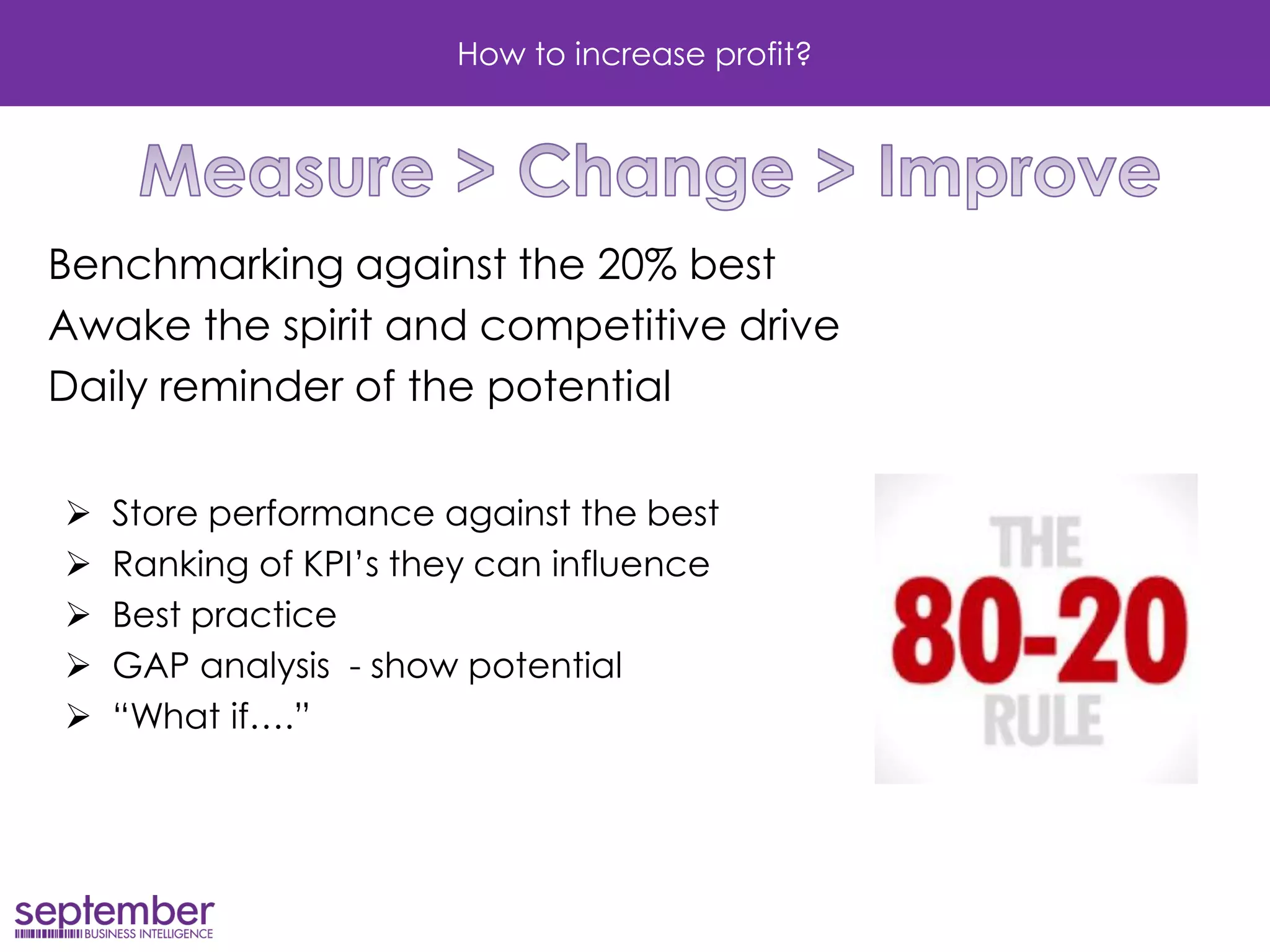 How to increase profit? 
Benchmarking against the 20% best 
Awake the spirit and competitive drive 
Daily reminder of the potential 
Store performance against the best 
Ranking of KPI’s they can influence 
Best practice 
GAP analysis - show potential 
“What if….”  