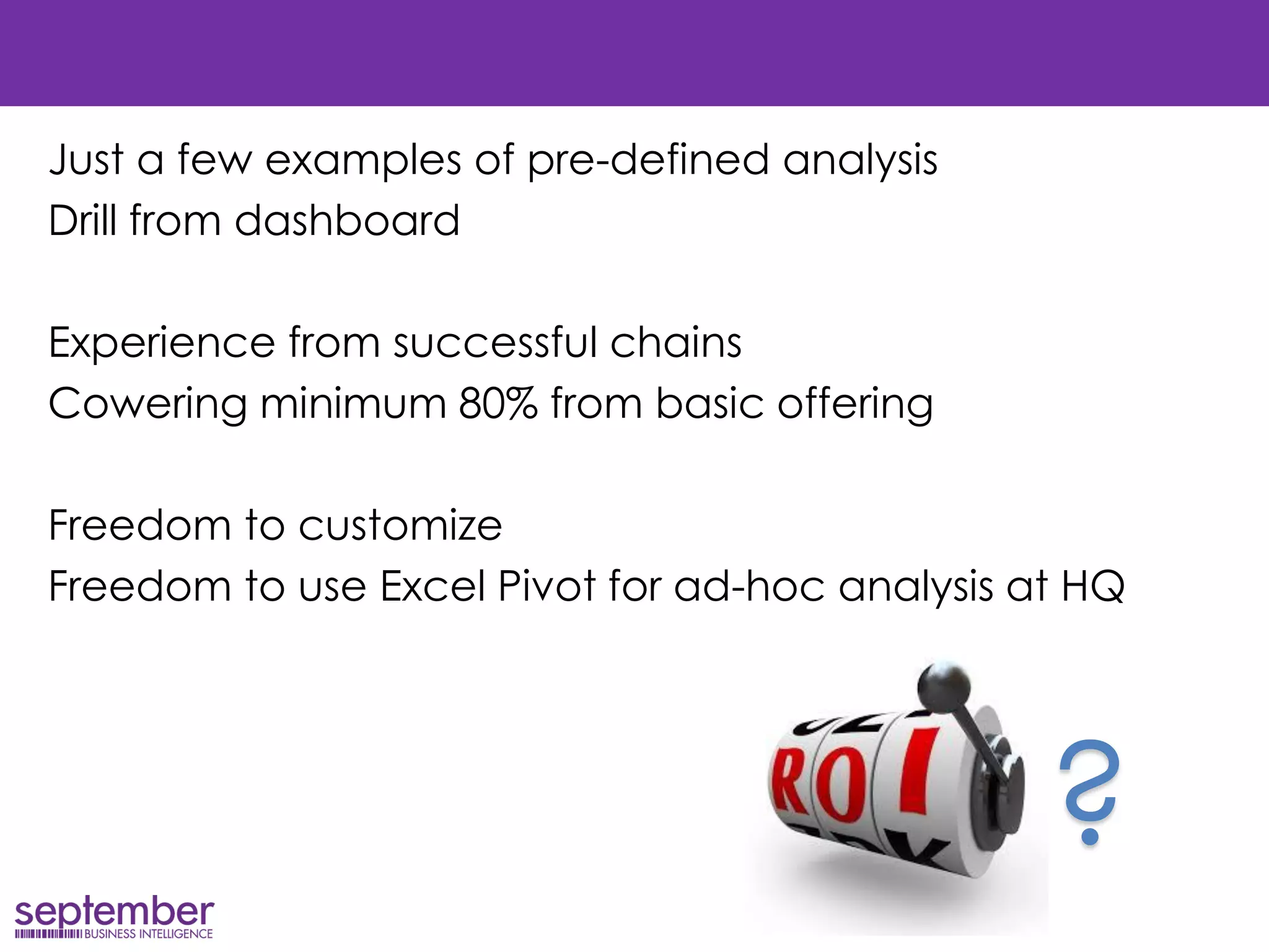 Just a few examples of pre-defined analysis 
Drill from dashboard 
Experience from successful chains 
Cowering minimum 80% from basic offering 
Freedom to customize 
Freedom to use Excel Pivot for ad-hoc analysis at HQ 
?  