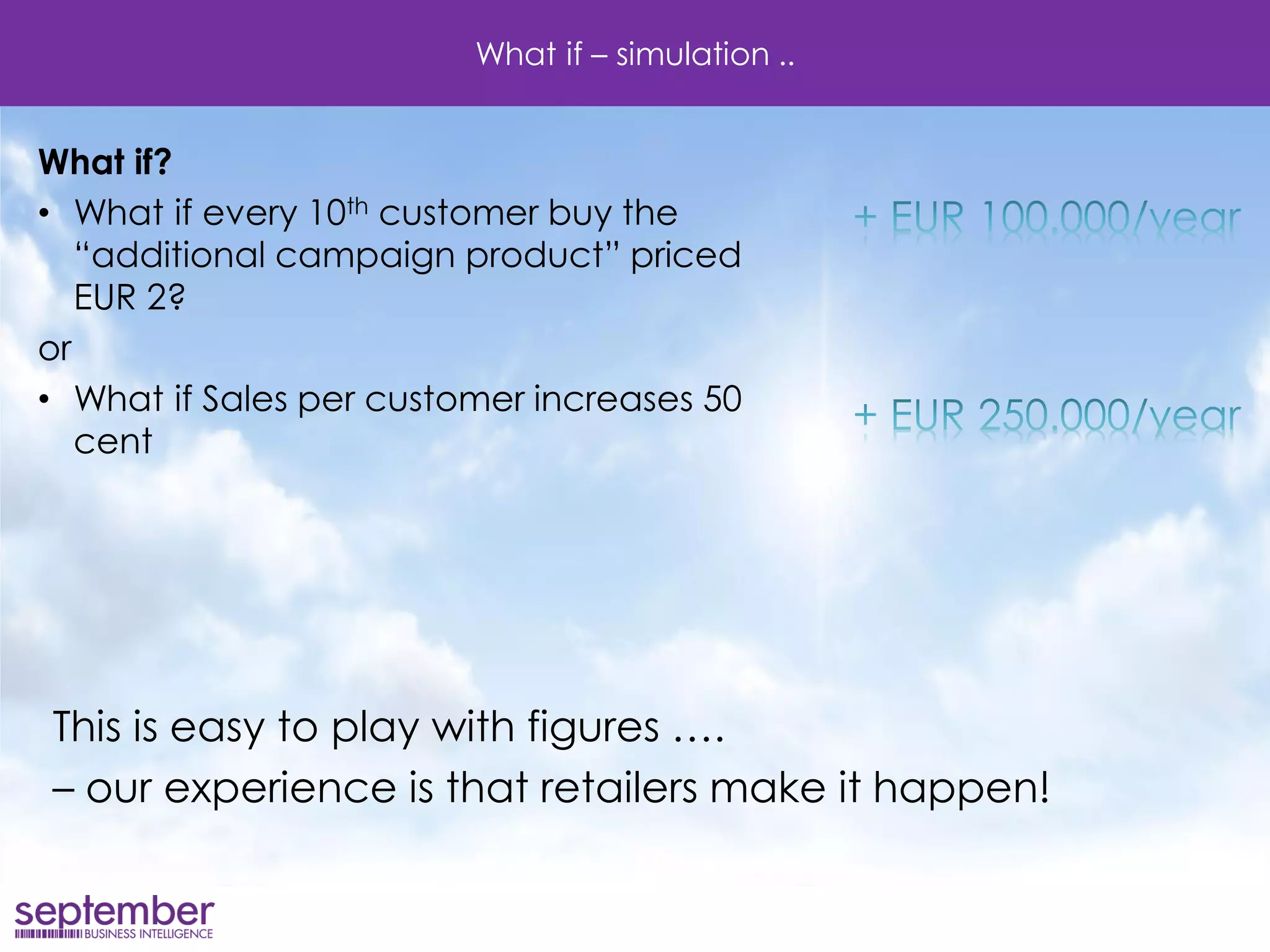 What if – simulation .. 
What if? 
•What if every 10th customer buy the “additional campaign product” priced EUR 2? 
or 
•What if Sales per customer increases 50 cent 
This is easy to play with figures …. 
– our experience is that retailers make it happen!  