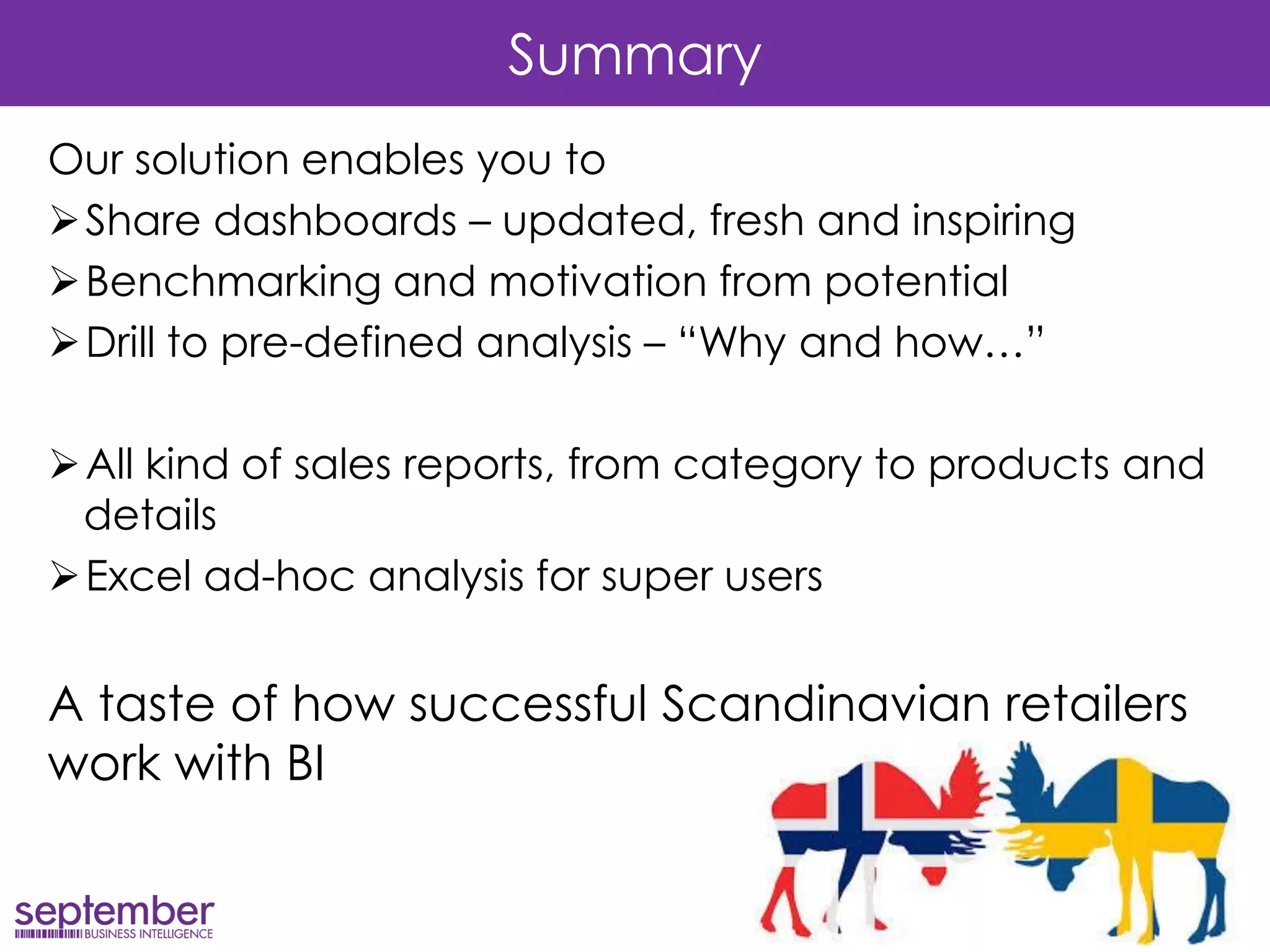 Summary 
Our solution enables you to 
Share dashboards – updated, fresh and inspiring 
Benchmarking and motivation from potential 
Drill to pre-defined analysis – “Why and how…” 
All kind of sales reports, from category to products and details 
Excel ad-hoc analysis for super users 
A taste of how successful Scandinavian retailers work with BI 
 