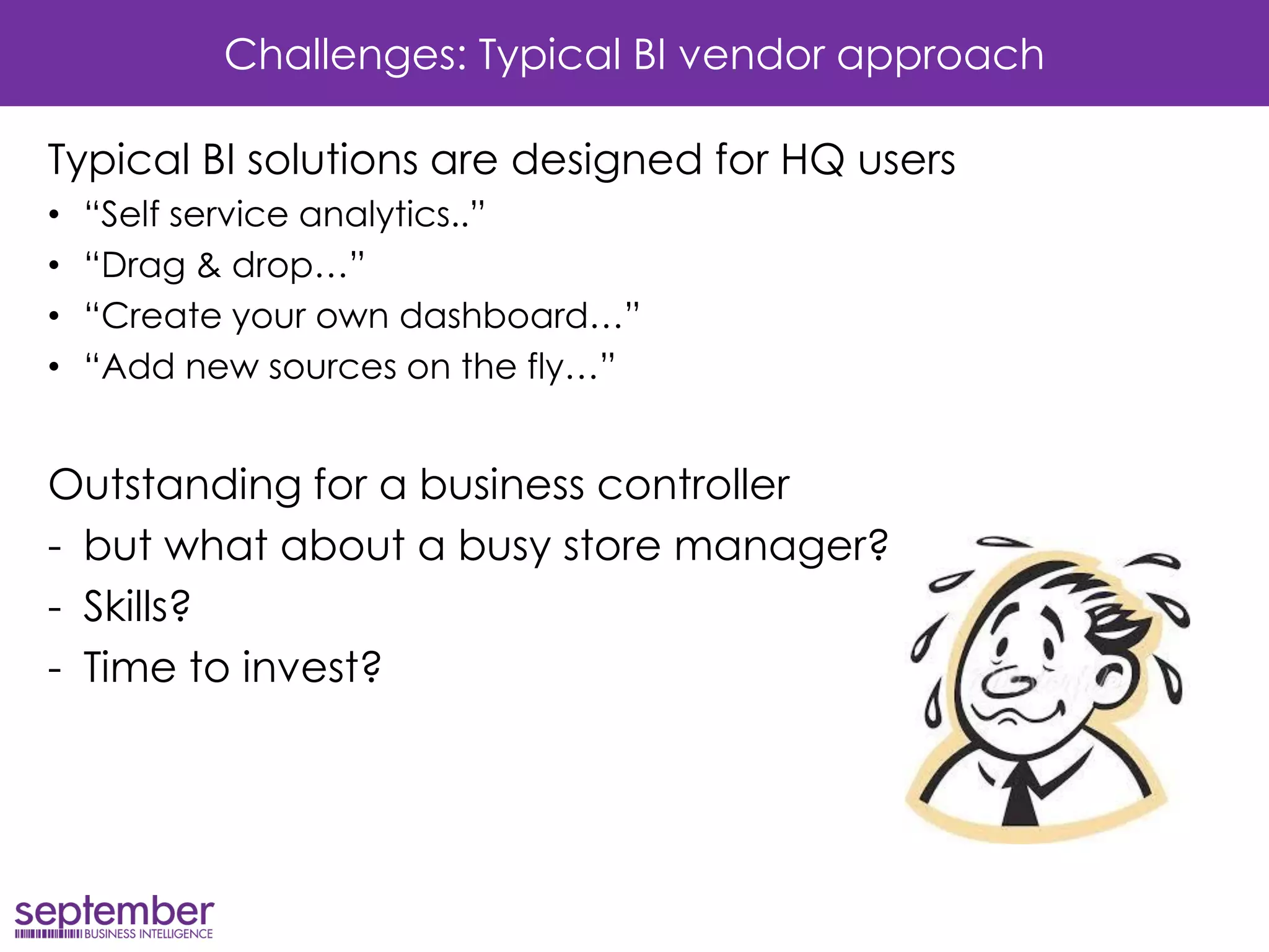 Challenges: Typical BI vendor approach 
Typical BI solutions are designed for HQ users 
•“Self service analytics..” 
•“Drag & drop…” 
•“Create your own dashboard…” 
•“Add new sources on the fly…” 
Outstanding for a business controller 
-but what about a busy store manager? 
-Skills? 
-Time to invest? 
 