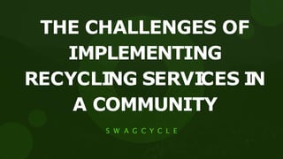 THE CHALLENGES OF
IMPLEMENTING
RECYCLI
NG SERVI
CES I
N
A COMMUNITY
S W A G C Y C L E
 
