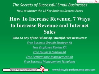 The Secrets of Successful Small Businesses How to Master the 12 Key Business Success Areas How To Increase Revenue, 7 Ways to Increase Revenue and Internet Sales Click on Any of the Following Powerful Free Resources: Free Business Growth Strategy Kit Free Employee Review Kit Free Business Startup Kit Free Performance Management Kit Free Business Management Templates www.lifecycle-performance-pros.com 