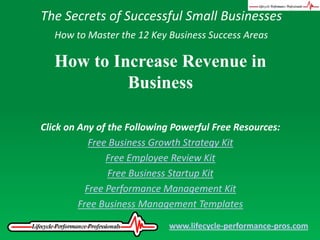 The Secrets of Successful Small Businesses How to Master the 12 Key Business Success Areas How to Increase Revenue in Business Click on Any of the Following Powerful Free Resources: Free Business Growth Strategy Kit Free Employee Review Kit Free Business Startup Kit Free Performance Management Kit Free Business Management Templates www.lifecycle-performance-pros.com 
