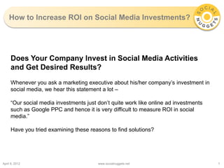 How to Increase ROI on Social Media Investments?




     Does Your Company Invest in Social Media Activities
     and Get Desired Results?
     Whenever you ask a marketing executive about his/her company’s investment in
     social media, we hear this statement a lot –

     “Our social media investments just don’t quite work like online ad investments
     such as Google PPC and hence it is very difficult to measure ROI in social
     media.”

     Have you tried examining these reasons to find solutions?




April 9, 2012                           www.socialnuggets.net                         1
 