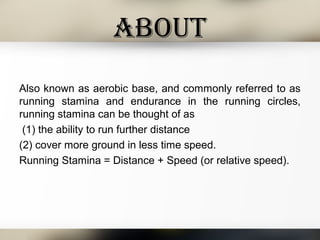 about
Also known as aerobic base, and commonly referred to as
running stamina and endurance in the running circles,
running stamina can be thought of as
(1) the ability to run further distance
(2) cover more ground in less time speed.
Running Stamina = Distance + Speed (or relative speed).
 