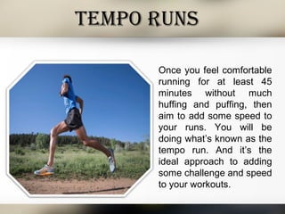 TEMPO RUNS
Once you feel comfortable
running for at least 45
minutes without much
huffing and puffing, then
aim to add some speed to
your runs. You will be
doing what’s known as the
tempo run. And it’s the
ideal approach to adding
some challenge and speed
to your workouts.
 