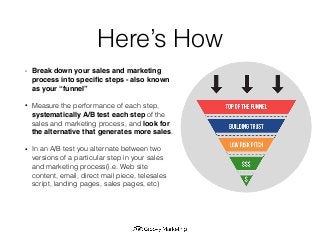 Here’s How
• Break down your sales and marketing
process into speciﬁc steps - also known
as your “funnel”
• Measure the performance of each step,
systematically A/B test each step of the
sales and marketing process, and look for
the alternative that generates more sales.
• In an A/B test you alternate between two
versions of a particular step in your sales
and marketing process(i.e. Web site
content, email, direct mail piece, telesales
script, landing pages, sales pages, etc)
 
