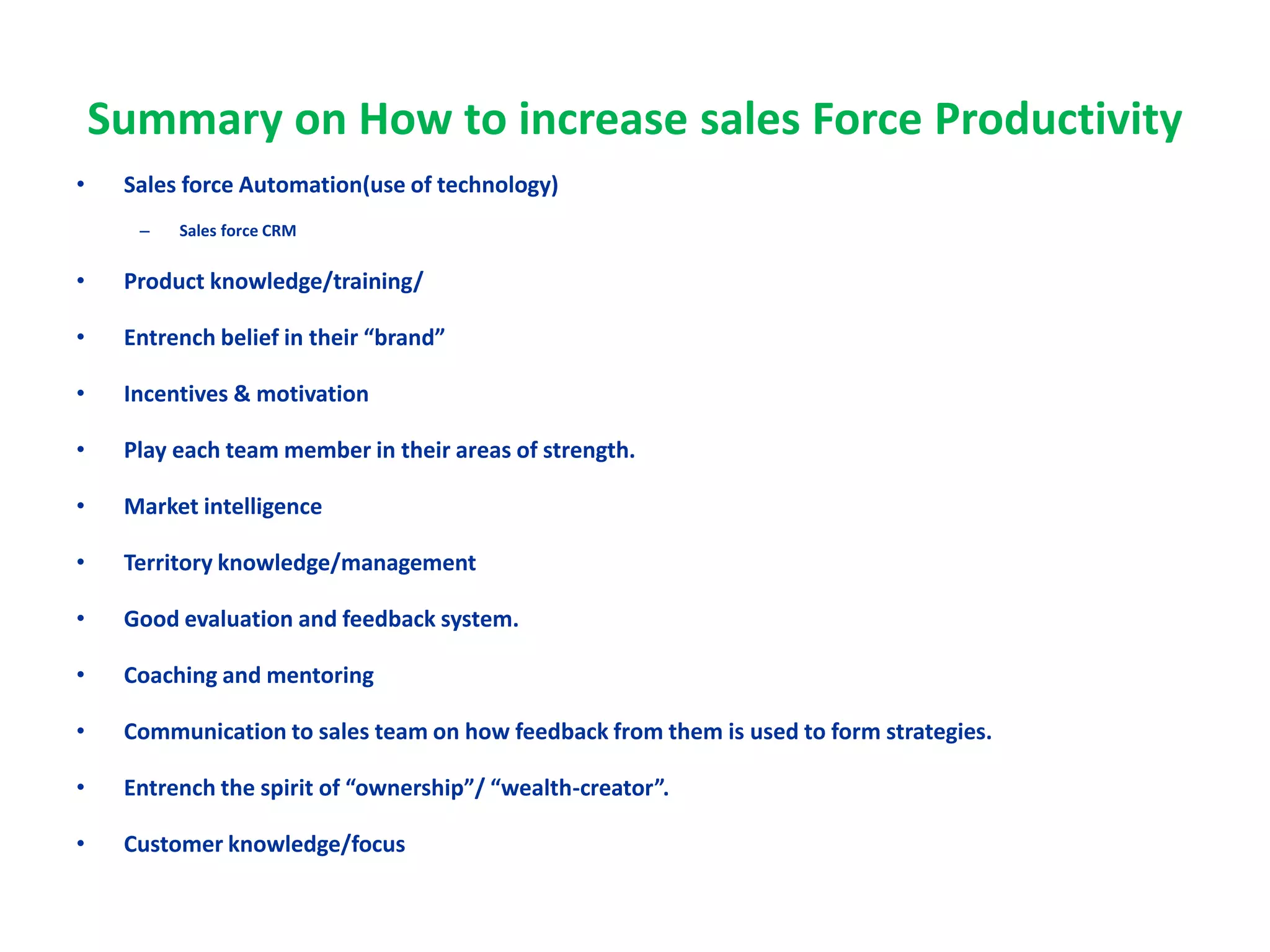 Summary on How to increase sales Force Productivity
• Sales force Automation(use of technology)
– Sales force CRM
• Product knowledge/training/
• Entrench belief in their “brand”
• Incentives & motivation
• Play each team member in their areas of strength.
• Market intelligence
• Territory knowledge/management
• Good evaluation and feedback system.
• Coaching and mentoring
• Communication to sales team on how feedback from them is used to form strategies.
• Entrench the spirit of “ownership”/ “wealth-creator”.
• Customer knowledge/focus
 