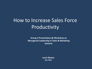 How to Increase Sales Force
Productivity
Group 3 Presentation @ Workshop on
Managerial Leadership in Sales & Marketing
Seminar
Louis Ekome
Nov 2014
 
