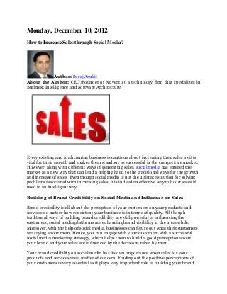Monday, December 10, 2012
How to Increase Sales through Social Media?




              Author: Suraj Arukil
About the Author: CEO/Founder of Nuvento ( a technology firm that specializes in
Business Intelligence and Software Architecture.)




Every existing and forthcoming business is cautious about increasing their sales as it is
vital for their growth and makes them standout as successful in the competitive market.
However, along with different ways of generating sales, social media has entered the
market as a new way that can lend a helping hand to the traditional ways for the growth
and increase of sales. Even though social media is not the ultimate solution for solving
problems associated with increasing sales, it is indeed an effective way to boost sales if
used in an intelligent way.

Building of Brand Credibility on Social Media and Influence on Sales

Brand credibility is all about the perception of your customers on your products and
services no matter how consistent your business is in terms of quality. All though
traditional ways of building brand credibility are still powerful in influencing the
customers, social media platforms are enhancing brand visibility in the meanwhile.
Moreover, with the help of social media, businesses can figure out what their customers
are saying about them. Hence, you can engage with your customers with a successful
social media marketing strategy, which helps them to build a good perception about
your brand and your sales are influenced by the decisions taken by them.

Your brand credibility on social media has its own importance when sales for your
products and services are a matter of concern. Finding out the positive perceptions of
your customers is very essential as it plays very important role in building your brand
 