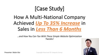 Presenter: Robin Ooi Copyright Reserved © Catapultz GroupPresenter: Robin Ooi Copyright Reserved © Catapultz Group
How A Multi-National Company
Achieved Up To 35% Increase in
Sales in Less Than 6 Months
…and How You Can Too With These Simple Website Optimization
Tweaks!
[Case Study]
 