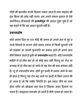 थोडी सी बातचीत करक
े ददमाग चकरा जाता है तथा चाहकर भी
इस कक्रया को छोड नहीीं पाता। हम अपने सफल इलाज से ऐसे
अनगगनत नौजवानों की हस्थमैथुन की आदत छ
ु डा चुक
े हैं जो
यह कहते थे कक यह आदत छ
ू टती नहीीं है।
स्वप्नदोष
सोते समय ददन या रात कोई भी समय हो अपने मन में बुरे व
गन्दे ववचारों क
े कारण सोते समय स्वप्न में ककसी सुन्दरी स्री
को देखकर या अपनी क
ु सींगनत का ख्याल आते ही अपने आप
वीयथ ननकल जाता है इसी को स्वप्नदोष कहते हैं। यदद स्वप्नदोष
महीने में दो-तीन बार हो तो कोई बात नहीीं ककन्तु हर रोज़ या
सप्ताह में दो तीन बार हो जाये तो यह रोग भी कम भयींकर नहीीं
है। यूीं तो स्वप्नदोष प्रायिः सोते हुए इन्री में तनाव आने क
े बाद
ही होता है ककन्तु यह रोग बढ जाने पर इन्री में बबना तनाव भी
हो जाता है जो कक गींभीर जस्थनत है। इस प्रकार वीयथ का नाश
होना शरीर को खोखला बना देता है जजसका असर ददमाग पर
पडता है। याद्दाश्त कमजोर हो जाती है वीयथ पतला हो जाता है।
 