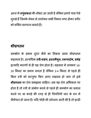 अन्त में नपुुंिकता की नौबत आ जाती है लेककन हमारे पास ऐसे
नुस्खे हैं जजनक
े सेवन से उपरोक्त सभी ववकार नष्ट होकर शरीर
को शजक्त सम्पन्न बनाते हैं।
शीघ्रपतन
सम्भोग क
े समय तुरींत वीयथ का ननकल जाना शीघ्रपतन
कहलाता है। अत्यगधक स्री-प्रिुंग, हस्तमैथुन, स्वप्नदोष, प्रमेह
इत्यादद कारणों से ही यह रोग होता है। सहवास में लगभग 10-
20 लमनट का समय लगता है लेककन 3-4 लमनट से पहले ही
बबना स्री को सन्तुष्ट ककए अगर स्खलन हो जाए तो इसे
शीघ्रपतन का रोग समझना चादहए। जब यह रोग अगधकता पर
होता है तो स्री से सींभोग करने से पहले ही सम्भोग का ख्याल
करने पर या कपडे की रगड से ही गचपगचपी लार क
े रूप में
वीयथपात हो जाता है। यदद थोडी सी उत्तेजना आती भी है तो इन्री
 