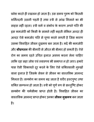 प्रवेश करते ही स्खलन हो जाता है। उस समय पुरूष को ककतनी
शलमथन्दगी उठानी पडती है तथा स्री से आींख लमलाने का भी
साहस नहीीं रहता। स्री शमथ व सींकोच क
े कारण अपने पनत की
इस कमजोरी को ककसी क
े सामने नहीीं कहती लेककन अन्दर ही
अन्दर ऐसे कमजोर पनत से घृणा करने लगती है जजस कारण
उसका वववादहत जीवन दुखमय बन जाता है। मदथ की कमजोरी
और शीघ्रपतन की बीमारी से औरत भी बीमार हो सकती है। ऐसे
रोग का समय रहते उगचत इलाज अवश्य करना लेना चादहए
ताकक रहा सहा जोश एवीं स्वास््य भी समाप्त न हो जाए। हमारे
पास ऐसी लशकायतें दूर करने क
े ललए ऐसे शजक्तशाली नुस्खों
वाला इलाज है जजसक
े सेवन से जीवन का वास्तववक आनन्द
लमलता है। सम्भोग का समय बढ जाता है शरीर हस्टपुष्ट तथा
शजक्त सम्पन्न हो जाता है। स्री को पूणथ रूप से सन्तुजष्ट होकर
सम्भोग की चमथसीमा प्राप्त होती है। वववादहत जीवन का
वास्तववक आनन्द प्राप्त होकर उनका जीवन िुखमय बन जाता
है।
 
