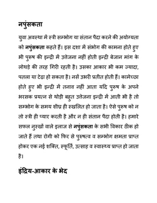 नपुुंिकता
युवा अवस्था में स्री सम्भोग या सींतान पैदा करने की अयोग्यता
को नपुुंिकता कहते हैं। इस दशा में सींभोग की कामना होते हुए
भी पुरूष की इन्री में उत्तेजना नहीीं होती इन्री बेजान माींग क
े
लोथडे की तरह गगरी रहती है। उसका आकार भी कम ज्यादा,
पतला या टेढा हो सकता है। नसें उभरी प्रतीत होती हैं। कामेच्छा
होते हुए भी इन्री में तनाव नहीीं आता यदद पुरूष क
े अपने
भरसक प्रयत्न से थोडी बहुत उत्तेजना इन्री में आती भी है तो
सम्भोग क
े समय शीघ्र ही स्खललत हो जाता है। ऐसे पुरूष को न
तो स्री ही प्यार करती है और न ही सींतान पैदा होती है। हमारे
सफल नुस्खों वाले इलाज से नपुुंिकता क
े सभी ववकार ठीक हो
जाते हैं तथा रोगी को कफर से पुरुषत्व व सम्भोग क्षमता प्राप्त
होकर एक नई शजक्त, स्फ
ू नतथ, उत्साह व स्वास््य प्राप्त हो जाता
है।
इुंहरय-आकार क
े भेद
 