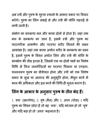 अब स्री और पुरूष क
े गुह्या स्थानो क
े आकार प्रकार पर ववचार
करेंगे। पुरूष का ललींग लींबाई से और स्री की योनन गहराई से
नापी जाती है।
सींभोग का सम्बन्ध मन और काया दोनों से होता है। जहाीं तक
मन क
े सम्बन्ध का ज्ञान है, इसमें स्री और पुरूष का
पारस्पररक आकषथण और परस्पर शरीर लमलने की प्रबल
आकाींक्षा है। जहाीं तक काया अथाथत शरीर क
े सम्बन्ध का प्रश्न
है, इसमें पुरूष क
े लशश्न अथाथत ललींग और स्री की योनन क
े
सम्भोग की तीव्र इच्छा है, जजसमें एक या दोनों पक्षों का ववशेष
ववगध से ननज जननेजन्रयों का परस्पर नघसना या रगडना,
फलस्वरूप पुरूष का वीयथपात होना और स्री को एक ववशेष
प्रकार क
े सुख या आनन्द की अनुभूनत होना, मैथुन कायथ में
काल की अगधकता और इस कायथ की ववगध ही मुख्य कारण है।
सलुंग क
े आकार क
े अनुिार पुरूष क
े तीन भेद हैं।
1. शश (खरगोश), 2. वृष (बैल) और 3. अश्व (घोडा) । यदद
पुरूष का लशश्न छोटा है तो वह ‘शश’, यदद मध्यम हो तो ‘वृष’
और यदद बडा हो तो ‘अश्व’ कहलाता है।
 