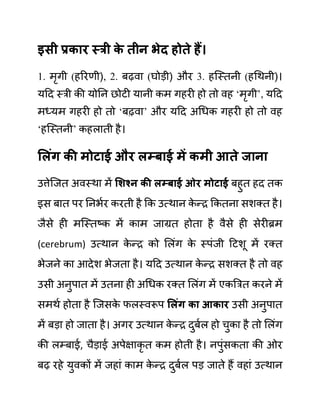 इिी प्रकार स्री क
े तीन भेद होते हैं।
1. मृगी (हररणी), 2. बढवा (घोडी) और 3. हजस्तनी (हगथनी)।
यदद स्री की योनन छोटी यानी कम गहरी हो तो वह ‘मृगी’, यदद
मध्यम गहरी हो तो ‘बढवा’ और यदद अगधक गहरी हो तो वह
‘हजस्तनी’ कहलाती है।
सलुंग की मोटाई और लम्बाई में कमी आते जाना
उत्तेजजत अवस्था में सशश्न की लम्बाई ओर मोटाई बहुत हद तक
इस बात पर ननभथर करती है कक उत्थान क
े न्र ककतना सशक्त है।
जैसे ही मजस्तष्क में काम जाग्रत होता है वैसे ही सेरीब्रम
(cerebrum) उत्थान क
े न्र को ललींग क
े स्पींजी दटशू में रक्त
भेजने का आदेश भेजता है। यदद उत्थान क
े न्र सशक्त है तो वह
उसी अनुपात में उतना ही अगधक रक्त ललींग में एकबरत करने में
समथथ होता है जजसक
े फलस्वरूप सलुंग का आकार उसी अनुपात
में बडा हो जाता है। अगर उत्थान क
े न्र दुबथल हो चुका है तो ललींग
की लम्बाई, चैडाई अपेक्षाकृ त कम होती है। नपुींसकता की ओर
बढ रहे युवकों में जहाीं काम क
े न्र दुबथल पड जाते हैं वहाीं उत्थान
 