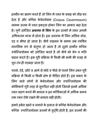 हामोन का स्रवण करते हैं जो ललींग में रक्त क
े प्रवाह को तीव्र कर
देता है और कॉपथस क
े वेरनोसम (Corpus Cavermosum)
नामक ऊतक में रक्त इकट्ठा होकर ललींग का आकार बढा देता
है। पूणथ उत्तेजजत अवस्था में सलुंग क
े इन उतकों में रक्त अपनी
अगधकतम मारा में होता है। इस अवस्था में ललींग अगधक ठोस,
दृढ व सीधा हो जाता है। वीयथ स्खलन क
े समय जब व्यजक्त
मानलसक रूप से सींतुष्ट हो जाता है तो दूसरे हामोन कॉपथस
स्पोजन्जयोसम को उत्तेजजत करते है जो वीयथ को वेग व गनत
प्रदान करते हैं। इस पूरी प्रकक्रया में ककसी भी कमी की वजह से
पूरा तींर ही गडबडा जाता है।
पतले, टेढे, छोटे व आगे से मोटे व पीछे से पतले ललींग उक्त पूरी
प्रकक्रया में ककसी न ककसी दोष से पीडि़त होते हैं। इस प्रकार क
े
ललींग वाले लोगों में क
े वेरनोसम और स्पाजन्जयोसम की
कोलशकाऐीं पूरी तरह से सुगदठत नहीीं होती जजनसे इनमें अगधक
रक्त ग्रहण करने की क्षमता व इन कोलशकाओीं में अगधक समय
तक रक्त रोक
े रखने की क्षमता नहीीं होती।
हमारे हबथल खाने व लगाने क
े इलाज से कॉपथस क
े वेरनोसम और
कॉपथस स्पाजन्जयोसम ऊतकों में वृद्गध होती है, इन ऊतकों की
 