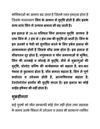 कोलशकाओीं का आकार बढ जाता है जजनमें रक्त इकट्ठा होता है
जजसक
े फलस्वरूप सलुंग क
े आकार में वृद्धध होती है और इिक
े
िाथ-िाथ सलुंग में उत्थान क्षमता भी बढ जाती है।
इि इलाज िे 20-30 प्रनतशत सलुंग आयतन वृद्धध िम्भव है
तथा सलुंग में .5 इुंच िे 2 इुंच तक की वृद्धध हो जाती है। सलुंग क
े
इन ऊतकों व पेशी को िुगहित करने क
े सलए हबयल इलाज की
आवश्यकता होती है जजििे शीघ्र लाभ होता है। इि इलाज िे
शीघ्रपतन दूर होता है, नपुुंिकता व यौन िमस्याओुं िे मुजक्त,
सलुंग की लम्बाई व मोटाई में वृद्धध, वीयय में शुक्राणुओुं की
वृद्धध, प्रोस्टेट ग्रजन्थ की काययक्षमता को बढाता है, बार-बार
पेशाब िे छ
ु टकारा होता है, यौन क्षमता बढाता है, सलुंग में पूणय
किोरता व उत्तेजना होती है, आत्मववश्वाि बढाता है,
टेस्टोस्टेरोन हामोन की वृद्धध करता है। इि इलाज का कोई
िाईड इफ
ै क्ट भी नहीुं होता है।
शुक्रहीनता
कई पुरुषों को यौन सम्बन्धी कोई रोग नहीीं होता तथा सहवास
क
े समय उनक
े लशशन में उत्तेजना व तनाव भी सामान्य व्यजक्त
 