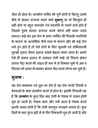 जैसा ही होता है। सम्भोग शजक्त भी पूणथ होती है ककन्तु उनक
े
वीयथ में सींतान उत्पन्न करने वाले शुक्राणु या तो बबल्क
ु ल ही
नहीीं होते या बहुत कमजोर एवीं मींदगनत से चलने वाले होते हैं
जजससे पुरुष सींतान उत्पन्न करने योग्य नहीीं माना जाता
सकता। कई बार इस रोग क
े साथ व्यजक्त की वपछली गलनतयों
क
े कारण या अत्यगधक वीयथ नाश क
े कारण और भी कई रोग
लगे हुए होते हैं तो ऐसे रोगों क
े ललए यूनानी एवीं शजक्तशाली
नुस्खों द्वारा तैयार इलाज सबसे बेहतर माना जाता है। हमारे
ऐसे ही सफल इलाज में असींख्य रोगी भाई जो ननराश होकर
सींतान पैदा करने की चाहत ही मन में से ननकाल चुक
े थे अब व
ननराशा को आशा में बलकर सींतान पैदा करने योग्य बन चुक
े हैं।
िुजाक :
यह रोग भयानक एवीं छ
ू त का रोग है यह रोग गन्दी जस्रयों व
वेश्याओीं क
े साथ सम्भोग करने से होता है। इसकी ननशानी यह
है कक िम्भोग क
े क
ु छ ददन बाद रोगी क
े पेशाब में जलन होनी
शुरू हो जाती है। पेशाब लाल और गमथ आता है पेशाब करते
इतनी जलन होती है कक रोगी सचमुच कराहने लगता है। क
ु छ
ददनों क
े बाद गुप्त इींरी में से पीप ननकलनी शुरू हो जाती है और
 