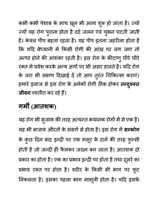 कभी कभी पेशाब क
े साथ खून भी आना शुरू हो जाता है। ज्यों
ज्यों यह रोग पुराना होता है ददथ जलन एवीं चुभन घटती जाती
है। क
े वल पीप बहता रहता है। यह पीप इतना जहरीला होता है
कक यदद बेध्यानी में ककसी रोगी की आींख पर लग जाए तो
अन्धा होने की आशींका रहती है। इस रोग क
े कीटाणु धीरे धीरे
रक्त मे प्रवेश करक
े अन्य अींगों पर भी असर ि़ालते है। यदद रोग
क
े जरा भी लक्षण ददखाई दें तो आप तुरींत गचककत्सा कराएीं।
हमारे इलाज से इस रोग क
े अनेकों रोगी ठीक होकर तन्दुरूस्त
जीवन व्यतीत कर रहे हैं।
गमी (आतशक)
यह रोग भी सुजाक की तरह अत्यन्त भयानक रोगों में से एक है।
यह भी बाजारू औरतों क
े सींसगथ से होता है। इस रोग में िम्भोग
क
े क
ु छ ददन बाद इन्री पर एक मसूर क
े दाने की तरह फ
ु न्सी
होती है जो जल्दी ही फ
ै लकर जख्म बन जाता है। आतशक दो
प्रकार का होता है। एक का प्रभाव इन्री पर होता है तथा दूसरे का
प्रभाव रक्त पर होता है। शरीर क
े ककसी भी भाग पर फ
ू ट
ननकलता है। इसका पहला भाग मामूली होता है। यदद इसक
े
 