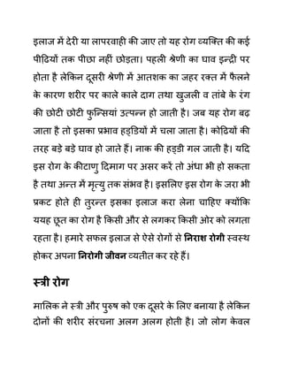 इलाज में देरी या लापरवाही की जाए तो यह रोग व्यजक्त की कई
पीदढयों तक पीछा नहीीं छोडता। पहली श्रेणी का घाव इन्री पर
होता है लेककन दूसरी श्रेणी में आतशक का जहर रक्त में फ
ै लने
क
े कारण शरीर पर काले काले दाग तथा खुजली व ताींबे क
े रींग
की छोटी छोटी फ
ु जन्सयाीं उत्पन्न हो जाती है। जब यह रोग बढ
जाता है तो इसका प्रभाव हड्डि़यों में चला जाता है। कोदढयों की
तरह बडे बडे घाव हो जाते हैं। नाक की हड्ि़ी गल जाती है। यदद
इस रोग क
े कीटाणु ददमाग पर असर करें तो अींधा भी हो सकता
है तथा अन्त में मृत्यु तक सींभव है। इसललए इस रोग क
े जरा भी
प्रकट होते ही तुरन्त इसका इलाज करा लेना चादहए क्योंकक
ययह छ
ू त का रोग है ककसी और से लगकर ककसी ओर को लगता
रहता है। हमारे सफल इलाज से ऐसे रोगों से ननराश रोगी स्वस्थ
होकर अपना ननरोगी जीवन व्यतीत कर रहे हैं।
स्री रोग
माललक ने स्री और पुरुष को एक दूसरे क
े ललए बनाया है लेककन
दोनों की शरीर सींरचना अलग अलग होती है। जो लोग क
े वल
 