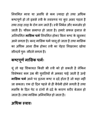 ननयलमत मारा या अवगध से कम ज्यादा हो तथा अगधक
कष्टपूणथ हो तो इससे स्री क
े स्वास््य पर बुरा असर पडता है
तथा तरह तरह क
े रोग लग जाते हैं। स्री ननबथल और कमजोर हो
जाती है। यौवन समाप्त हो जाता है। हमारे सफल इलाज से
अननयलमत मासिक धमय ननयलमत होकर बबना कष्ट क
े खुलकर
आने लगता है। बन्द मालसक धमथ चालू हो जाता है तथा मालसक
का अगधक आना ठीक होकर स्री का चेहरा ननखरकर खोया
सौन्दयथ पुनिः लौटने लगता है।
कष्टपूणय मासिक धमयः
यूीं तो यह लशकायत ककसी भी स्री को हो सकती है लेककन
ववशेषकर कम उम्र की युवनतयों में अक्सर पाई जाती है उन्हें
मासिक धमय आने पर इतना कष्ट व ददथ होता है जो कहा नहीीं
जा सकता। एक दो ददन पहले से ही बैचेनी होने लगती है तथा
मसकक क
े ददन पेट व टाींगों में ददथ क
े कारण शरीर बेजान हो
जाता है। तथा मालसक अननयलमत हो जाता है।
अधधक स्रावः
 