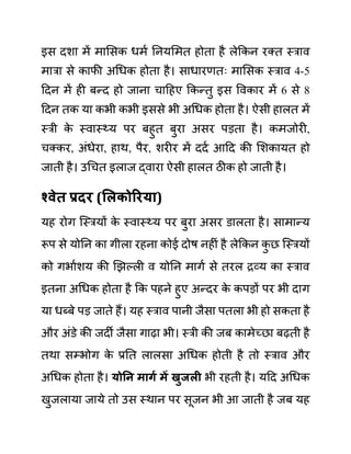 इस दशा में मालसक धमथ ननयलमत होता है लेककन रक्त स्राव
मारा से काफी अगधक होता है। साधारणतिः मालसक स्राव 4-5
ददन में ही बन्द हो जाना चादहए ककन्तु इस ववकार में 6 से 8
ददन तक या कभी कभी इससे भी अगधक होता है। ऐसी हालत में
स्री क
े स्वास््य पर बहुत बुरा असर पडता है। कमजोरी,
चक्कर, अींधेरा, हाथ, पैर, शरीर में ददथ आदद की लशकायत हो
जाती है। उगचत इलाज द्वारा ऐसी हालत ठीक हो जाती है।
श्वेत प्रदर (सलकोररया)
यह रोग जस्रयों क
े स्वास््य पर बुरा असर ि़ालता है। सामान्य
रूप से योनन का गीला रहना कोई दोष नहीीं है लेककन क
ु छ जस्रयों
को गभाथशय की खझल्ली व योनन मागथ से तरल रव्य का स्राव
इतना अगधक होता है कक पहने हुए अन्दर क
े कपडों पर भी दाग
या धब्बे पड जाते हैं। यह स्राव पानी जैसा पतला भी हो सकता है
और अींि़े की जदी जैसा गाढा भी। स्री की जब कामेच्छा बढती है
तथा सम्भोग क
े प्रनत लालसा अगधक होती है तो स्राव और
अगधक होता है। योनन मागय में खुजली भी रहती है। यदद अगधक
खुजलाया जाये तो उस स्थान पर सूजन भी आ जाती है जब यह
 