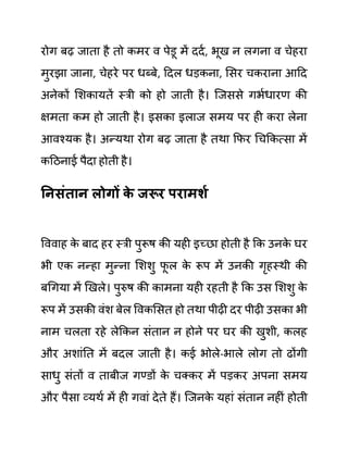 रोग बढ जाता है तो कमर व पेि़ू में ददथ, भूख न लगना व चेहरा
मुरझा जाना, चेहरे पर धब्बे, ददल धडकना, लसर चकराना आदद
अनेकों लशकायतें स्री को हो जाती है। जजससे गभथधारण की
क्षमता कम हो जाती है। इसका इलाज समय पर ही करा लेना
आवश्यक है। अन्यथा रोग बढ जाता है तथा कफर गचककत्सा में
कदठनाई पैदा होती है।
ननिुंतान लोगों क
े जरूर परामशय
वववाह क
े बाद हर स्री पुरूष की यही इच्छा होती है कक उनक
े घर
भी एक नन्हा मुन्ना लशशु फ
ू ल क
े रूप में उनकी गृहस्थी की
बगगया में खखले। पुरुष की कामना यही रहती है कक उस लशशु क
े
रूप में उसकी वींश बेल ववकलसत हो तथा पीढी दर पीढी उसका भी
नाम चलता रहे लेककन सींतान न होने पर घर की खुशी, कलह
और अशाींनत में बदल जाती है। कई भोले-भाले लोग तो ढोंगी
साधु सींतों व ताबीज गण्ि़ों क
े चक्कर में पडकर अपना समय
और पैसा व्यथथ में ही गवाीं देते हैं। जजनक
े यहाीं सींतान नहीीं होती
 