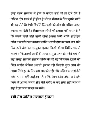 उन्हें पहले सन्तान न होने क
े कारण स्री को ही दोष देते हैं
लेककन दोष स्वयीं में ही होता है और व सींतान क
े ललए दूसरी शादी
भी कर लेते हैं। ऐसी जस्थनत जजन्दगी को और भी अगधक अस्त
व्यस्त कर देती है। ननिन्तान लोगों को हमारा यही परामशथ है
कक सबसे पहले पनत पत्नी दोनों अपना भली भाींनत शारीररक
जाींच व जरूरी टेस्ट करवाएीं ताकक असली दोष का पता चल सक
े
कफर उसी दोष का उपयुक्त इलाज ककसी योग्य गचककत्सक से
कराएीं ताकक उनको जल्दी ही सन्तान सुख प्राप्त हो सक
े । यमीं तो
जह जगह आपको सींतान प्राजप्त क
े बडे बडे ववज्ञापन देखने को
लमल जाएींगे लेककन असली इलाज वही जजससे क
ु छ लाभ की
आशा लमले इसक
े ललए हम आपको सही और उगचत परामशथ देंगे
तथा हमारा यही उद्देश्य रहेगा कक आप इधर उधर न भटक
ें
व्यथ में अपना समय और पैसे बबाथद न करें तथा सही लाभ व
सही ददशा ज्ञान प्राप्त कर सक
ें ।
स्री रोग जननत िन्तान हीनता
 