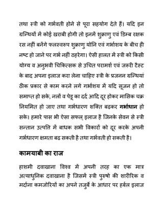 तथा स्री को गभथवती होने से पूरा सहयोग देते हैं। यदद इन
ग्रजन्थयों में कोई खराबी होगी तो इनमें शुक्राणु एवीं डि़म्ब रक्षक
रस नहीीं बनेंगे फलस्वरूप शुक्राणु योनन एवीं गभाथशय क
े बीच ही
नष्ट हो जाने पर गभथ नहीीं ठहरेगा। ऐसी हालत में स्री को ककसी
योग्य व अनुभवी गचककत्सक से उगचत परामशथ एवीं जरूरी टैस्ट
क
े बाद अपना इलाज करा लेना चादहए स्री क
े प्रजनन ग्रजन्थयाीं
ठीक प्रकार से काम करने लगे गभाथशय में यदद सूजन हो तो
समाप्त हो सक
े , नलों व पेि़ू का ददथ आदद दूर होकर मालसक चक्र
ननयलमत हो जाए तथा गभथधारण शजक्त बढकर गभायधान हो
सक
े । हमारे पास भी ऐसा सफल् इलाज है जजनक
े सेवन से स्री
सन्तान उत्पवत्त में बाधक सभी ववकारों को दूर करक
े अपनी
गभथधारण क्षमता बढ सकती है तथा गभथवती हो सकती है।
कामयाबी का राज
हाशमी दवाखाना ववश्व में अपनी तरह का एक मार
अत्याधुननक दवाखाना है जजसमें स्री पुरुषो की शारीररक व
मदाथना कमजोररयों का अपने तजुबे क
े आधार पर हबथल इलाज
 