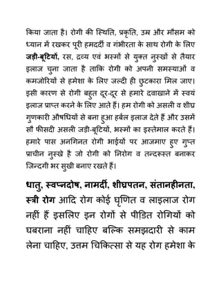ककया जाता है। रोगी की जस्थनत, प्रकृ नत, उम्र और मौसम को
ध्यान में रखकर पूरी हमददी व गींभीरता क
े साथ रोगी क
े ललए
जडी-बूहटयों, रस, रव्य एवीं भस्मों से युक्त नुस्खों से तैयार
इलाज चुना जाता है ताकक रोगी को अपनी समस्याओीं व
कमजोररयों से हमेशा क
े ललए जल्दी ही छ
ु टकारा लमल जाए।
इसी कारण से रोगी बहुत दूर-दूर से हमारे दवाखाने में स्वयीं
इलाज प्राप्त करने क
े ललए आते हैं। हम रोगी को असली व शीघ्र
गुणकारी औषगधयों से बना हुआ हबथल इलाज देते हैं और उसमें
सौ फीसदी असली जडी-बूदटयों, भस्मों का इस्तेमाल करते हैं।
हमारे पास अनगगनत रोगी भाईयों पर आजमाए हुए गुप्त
प्राचीन नुस्खे है जो रोगी को ननरोग व तन्दरूस्त बनाकर
जजन्दगी भर सुखी बनाए रखते हैं।
धातु, स्वप्नदोष, नामदी, शीघ्रपतन, िुंतानहीनता,
स्री रोग आदद रोग कोई घृखणत व लाइलाज रोग
नहीीं हैं इसललए इन रोगों से पीडि़त रोगगयों को
घबराना नहीीं चादहए बजल्क समझदारी से काम
लेना चादहए, उत्तम गचककत्सा से यह रोग हमेशा क
े
 