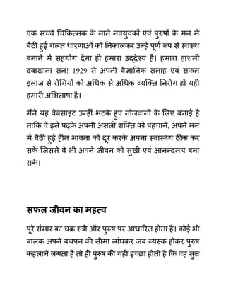 एक सच्चे गचककत्सक क
े नाते नवयुवकों एवीं पुरुषों क
े मन में
बैठी हुई गलत धारणाओीं को ननकालकर उन्हें पूणथ रूप से स्वस्थ
बनाने में सहयोग देना ही हमारा उद्देश्य है। हमारा हाशमी
दवाखाना सन! 1929 से अपनी वैज्ञाननक सलाह एवीं सफल
इलाज से रोगगयों को अगधक से अगधक व्यजक्त ननरोग हों यही
हमारी अलभलाषा है।
मैंने यह वेबसाइट उन्हीीं भटक
े हुए नौजवानों क
े ललए बनाई है
ताकक वे इसे पढक
े अपनी असली शजक्त को पहचाने, अपने मन
में बैठी हुई हीन भावना को दूर करक
े अपना स्वास््य ठीक कर
सक
े जजससे वे भी अपने जीवन को सुखी एवीं आनन्दमय बना
सक
े ।
िफल जीवन का महत्व
पूरे सींसार का चक्र स्री और पुरुष पर आधाररत होता है। कोई भी
बालक अपने बचपन की सीमा लाींघकर जब व्यस्क होकर पुरुष
कहलाने लगता है तो ही पुरुष की यही इच्छा होती है कक वह सुन्र
 