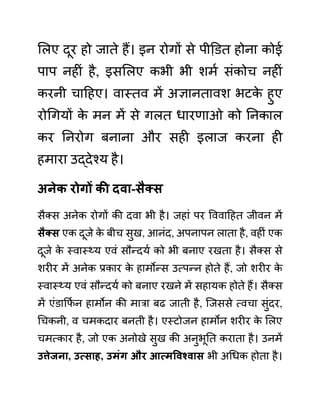 ललए दूर हो जाते हैं। इन रोगों से पीडि़त होना कोई
पाप नहीीं है, इसललए कभी भी शमथ सींकोच नहीीं
करनी चादहए। वास्तव में अज्ञानतावश भटक
े हुए
रोगगयों क
े मन में से गलत धारणाओ को ननकाल
कर ननरोग बनाना और सही इलाज करना ही
हमारा उद्देश्य है।
अनेक रोगों की दवा-िैक्ि
सैक्स अनेक रोगों की दवा भी है। जहाीं पर वववादहत जीवन में
िैक्ि एक दूजे क
े बीच सुख, आनींद, अपनापन लाता है, वहीीं एक
दूजे क
े स्वास््य एवीं सौन्दयथ को भी बनाए रखता है। सैक्स से
शरीर में अनेक प्रकार क
े हामोन्स उत्पन्न होते हैं, जो शरीर क
े
स्वास््य एवीं सौन्दयथ को बनाए रखने में सहायक होते हैं। सैक्स
में एींि़ाकफथ न हामोन की मारा बढ जाती है, जजससे त्वचा सुींदर,
गचकनी, व चमकदार बनती है। एस्टोजन हामोन शरीर क
े ललए
चमत्कार है, जो एक अनोखे सुख की अनुभूनत कराता है। उनमें
उत्तेजना, उत्िाह, उमुंग और आत्मववश्वाि भी अगधक होता है।
 