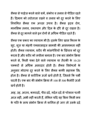 सैक्स से परहेज करने वाले शमथ, सींकोच व तनाव से पीडि़त रहते
हैं। ददमाग को तरोताजा रखने व तनाव को दूर करने क
े ललए
ननयलमत सैक्स एक अच्छा उपाय है। सैक्स हृदय रोग,
मानलसक तनाव, रक्तचाप और ददल क
े दौरे से दूर रखता है।
सैक्स से दूर भागने वाले इन रोगों से अगधक पीडि़त रहते हैं।
सैक्स एक प्रकार का व्यायाम भी है। इसक
े ललए खास ककस्म क
े
सूट, शूज या मींहगी एक्सरसाइज सामग्री की आवश्यकता नहीीं
होती। सैक्स व्यायाम, शरीर की माींसपेलशयों क
े खखींचाव को दूर
करता है और शरीर को लचीला बनाता है। एक बार सींभोग कक्रया
करने से, ककसी थका देने वाले व्यायाम या तैराकी क
े 10-20
चक्करों से अगधक असरदार होती है। सैक्स ववशेषज्ञों क
े
अनुसार मोटापा दूर करने क
े ललए सैक्स काफी सहायक लस(
होता है। सैक्स से शारीररक ऊजाथ खचथ होती है, जजससे कक चबी
घटती है। एक बार की सींभोग कक्रया में 100 से 500 क
ै लोरी ऊजाथ
खचथ होती है।
आह, उह, आउच, कमरददथ, पीठ ददथ, गदथन ददथ से परेशान पत्नी
आज नहीीं, अभी नहीीं करती हैं, लेककन यदद वह बबना ककसी भय
क
े पनत क
े साथ सींभोग कक्रया में शालमल हो जाए तो उसक
े ददथ
 