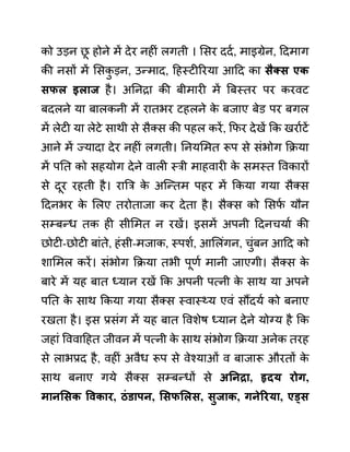 को उडन छ
ू होने में देर नहीीं लगती । लसर ददथ, माइग्रेन, ददमाग
की नसों में लसक
ु डन, उन्माद, दहस्टीररया आदद का िैक्ि एक
िफल इलाज है। अननरा की बीमारी में बबस्तर पर करवट
बदलने या बालकनी में रातभर टहलने क
े बजाए बेि़ पर बगल
में लेटी या लेटे साथी से सैक्स की पहल करें, कफर देखें कक खराथटें
आने में ज्यादा देर नहीीं लगती। ननयलमत रूप से सींभोग कक्रया
में पनत को सहयोग देने वाली स्री माहवारी क
े समस्त ववकारों
से दूर रहती है। राबर क
े अजन्तम पहर में ककया गया सैक्स
ददनभर क
े ललए तरोताजा कर देता है। सैक्स को लसफ
थ यौन
सम्बन्ध तक ही सीलमत न रखें। इसमें अपनी ददनचयाथ की
छोटी-छोटी बाींते, हींसी-मजाक, स्पशथ, आललींगन, चुींबन आदद को
शालमल करें। सींभोग कक्रया तभी पूणथ मानी जाएगी। सैक्स क
े
बारे में यह बात ध्यान रखें कक अपनी पत्नी क
े साथ या अपने
पनत क
े साथ ककया गया सैक्स स्वास््य एवीं सौंदयथ को बनाए
रखता है। इस प्रसींग में यह बात ववशेष ध्यान देने योग्य है कक
जहाीं वववादहत जीवन में पत्नी क
े साथ सींभोग कक्रया अनेक तरह
से लाभप्रद है, वहीीं अवैध रूप से वेश्याओीं व बाजारू औरतों क
े
साथ बनाए गये सैक्स सम्बन्धों से अननरा, हृदय रोग,
मानसिक ववकार, िुंडापन, सिफसलि, िुजाक, गनेररया, एड्ि
 