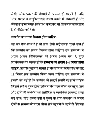 जैसी अनेक प्रकार की बीमाररयााँ उत्पन्न हो सकती हैं। यदद
आप सफल व सींतुजष्टदायक सैक्स करने में असमथथ हैं और
सैक्स से सम्बजन्धत ककसी भी कमजोरी या लशकायत से परेशान
हैं तो बेखझझक लमलें।
िम्भोग का िमय ककतना होना चाहहए
यह एक ऐसा प्रश्न है है जो प्रायिः रोगी भाई हमसे पूछते रहते हैं
कक सम्भोग का समय ककतना होना चादहए? इस सम्बन्ध में
अलग अलग गचककत्सकों की अलग अलग राय है, क
ु छ
गचककत्सक यह मानते हैं कक िम्भोग की अवधध 3-4 समनट होनी
चाहहए, जबकक क
ु छ यह मानते हैं कक योनन में ललींग प्रवेश क
े बाद
15 लमनट तक सम्भोग ककया जाना चादहए। इस सम्बन्ध में
हमारी राय यही है कक सम्भोग की आदशथ अवगध वह होनी चादहए
जजसमें स्री व पुरुष दोनों उत्तेजना की चरम सीमा पर पहुींच जाए
और दोनों ही सम्भोग का शारीररक व मानलसक आनन्द प्राप्त
कर सक
े । यदद ककसी स्री व पुरूष क
े बीच सम्भोग क
े समय
दोनों क
े आनन्द की चरम सीमा तक पहुींचने क
े पहले ही जस्ख्लत
 