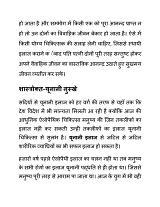 हो जाता है और सम्भोग में ककसी एक को पूरा आनन्द प्राप्त न
हो तो उन दोनों का वववादहक जीवन बेकार हो जाता है। ऐसे में
ककसी योग्य गचककत्सक की सलाह लेनी चादहए, जजससे स्थायी
इलाज कराने क ेेबाद पनत पत्नी दोनों पूरी तरह सन्तुष्ट होकर
अपने वैवादहक जीवन का वास्तववक आनन्द उठाते हुए सुखमय
जीवन व्यतीत कर सक
े ।
शास्रोक्त-यूनानी नुस्खे
सददयों से यूनानी इलाज को हर वगथ की तरफ से यहााँ तक कक
देश ववदेश में भी मान्यता लमलती आ रही है क्योंकक आज की
आधुननक ऐलोपैगथक गचककत्सा मनुष्य की जजन तकलीफों का
इलाज नहीीं कर सकती उन्हीीं तकलीफों का इलाज यूनानी
गचककत्सा से सुलभ है। यूनानी इलाज से जदटल से जदटल
शारीररक व्यागधयों का भी सफल इलाज हो सकता है।
हजारों वषथ पहले ऐलोपैथी इलाज का चलन नहीीं था तब मनुष्य
क
े सभी रोगों का इलाज यूनानी पद्धनत से ही होता था। जजससे
मनुष्य पूरी तरह से आराम पा जाता था। आज क
े युग में भी वही
 